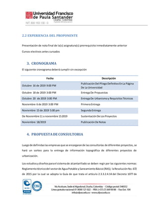 2.2 EXPERIENCIA DEL PROPONENTE
Presentación de nota final de la(s) asignatura(s) prerrequisito inmediatamente anterior
Cursos electivos antes cursados
3. CRONOGRAMA
El siguiente cronograma deberá cumplir sin excepción
Fecha Descripción
Octubre 16 de 2019 9:00 PM
PublicaciónDel PliegoDefinitivoEnLa Página
De La Universidad
Octubre 18 de 2019 3:00 PM EntregaDe Propuestas
Octubre 20 de 2019 3:00 PM EntregaDe Urbanismoy RequisitosTécnicos
Noviembre 6 de 2019 3:00 PM PrimeraEntrega
Noviembre 15 de 2019 5:00 pm SegundaEntrega
De Noviembre11 a noviembre 152019 SustentaciónDe LosProyectos
Noviembre 18/2019 PublicaciónDe Notas
4. PROPUESTADE CONSULTORIA
Luegode definidaslasempresasque se encargarande lasconsultorías de diferentes proyectos, se
hará un sorteo para la entrega de información topográfica de diferentes proyectos de
urbanización.
Los estudiosydiseñosparael sistemade alcantarillado se deben regir por las siguientes normas:
Reglamentotécnicodel sectorde AguaPotable ySaneamientoBásico(RAS); laResoluciónNo.672
de 2015 por la cual se adopta la Guía de que trata el artículo 2.3.3.2.4.14 del Decreto 1077 de
 