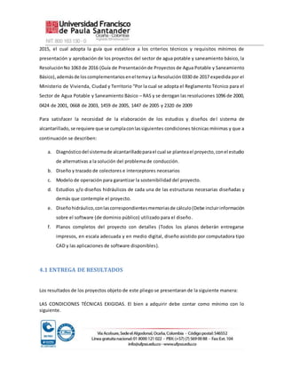 2015, el cual adopta la guía que establece a los criterios técnicos y requisitos mínimos de
presentación y aprobación de los proyectos del sector de agua potable y saneamiento básico, la
ResoluciónNo 1063 de 2016 (Guía de Presentaciónde Proyectos de Agua Potable y Saneamiento
Básico),ademásde loscomplementariosenel temay La Resolución 0330 de 2017 expedida por el
Ministerio de Vivienda, Ciudad y Territorio “Por la cual se adopta el Reglamento Técnico para el
Sector de Agua Potable y Saneamiento Básico – RAS y se derogan las resoluciones 1096 de 2000,
0424 de 2001, 0668 de 2003, 1459 de 2005, 1447 de 2005 y 2320 de 2009
Para satisfacer la necesidad de la elaboración de los estudios y diseños del sistema de
alcantarillado,se requiere que se cumplaconlassiguientes condiciones técnicas mínimas y que a
continuación se describen:
a. Diagnósticodel sistemade alcantarilladoparael cual se planteael proyecto,conel estudio
de alternativas a la solución del problema de conducción.
b. Diseño y trazado de colectores e interceptores necesarios
c. Modelo de operación para garantizar la sostenibilidad del proyecto.
d. Estudios y/o diseños hidráulicos de cada una de las estructuras necesarias diseñadas y
demás que contemple el proyecto.
e. Diseñohidráulico,conlascorrespondientesmemoriasde cálculo(Debe incluirinformación
sobre el software (de dominio público) utilizado para el diseño.
f. Planos completos del proyecto con detalles (Todos los planos deberán entregarse
impresos, en escala adecuada y en medio digital, diseño asistido por computadora tipo
CAD y las aplicaciones de software disponibles).
4.1 ENTREGA DE RESULTADOS
Los resultados de los proyectos objeto de este pliego se presentaran de la siguiente manera:
LAS CONDICIONES TÉCNICAS EXIGIDAS. El bien a adquirir debe contar como mínimo con lo
siguiente.
 