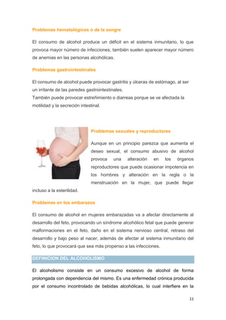 11
Problemas hematológicos o de la sangre
El consumo de alcohol produce un déficit en el sistema inmunitario, lo que
provoca mayor número de infecciones, también suelen aparecer mayor número
de anemias en las personas alcohólicas.
Problemas gastrointestinales
El consumo de alcohol puede provocar gastritis y úlceras de estómago, al ser
un irritante de las paredes gastrointestinales.
También puede provocar estreñimiento o diarreas porque se ve afectada la
motilidad y la secreción intestinal.
Problemas sexuales y reproductores
Aunque en un principio parezca que aumenta el
deseo sexual, el consumo abusivo de alcohol
provoca una alteración en los órganos
reproductores que puede ocasionar impotencia en
los hombres y alteración en la regla o la
menstruación en la mujer, que puede llegar
incluso a la esterilidad.
Problemas en los embarazos
El consumo de alcohol en mujeres embarazadas va a afectar directamente al
desarrollo del feto, provocando un síndrome alcohólico fetal que puede generar
malformaciones en el feto, daño en el sistema nervioso central, retraso del
desarrollo y bajo peso al nacer, además de afectar al sistema inmunitario del
feto, lo que provocará que sea más propenso a las infecciones.
DEFINICION DEL ALCOHOLISMO
El alcoholismo consiste en un consumo excesivo de alcohol de forma
prolongada con dependencia del mismo. Es una enfermedad crónica producida
por el consumo incontrolado de bebidas alcohólicas, lo cual interfiere en la
 