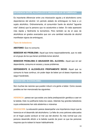 14
DIFERENCIA ENTRE ALCOHOLICO E INDIVIDUO QUE SE EMBRIAGA
Es importante diferenciar entre una intoxicación aguda y el alcoholismo como
dependencia del alcohol. Un período aislado de embriaguez no hace a un
sujeto alcohólico. Ordinariamente, el consumidor fuerte de alcohol "aguanta
más" (tolera) que la persona que no acostumbra a beber. En ésta aparecerá
más rápida y fácilmente la borrachera. Pero también se da el caso de
alcohólicos en grados avanzados que con una cantidad reducida de alcohol
manifiestan signos de embriaguez.
Tipos de bebedores
ABSTEMIO: Que no consume.
BEBEDOR NO PROBLEMA: Aquel que toma responsablemente, que no está
en el grupo de los que tienen prohibido tomar alcohol.
BEBEDOR PROBLEMA O ABUSADOR DEL ALCOHOL: Aquel que sin ser
dependiente, consume en exceso y causa problemas.
DEPENDIENTE O ALCOHÓLICO PROPIAMENTE DICHO: Aquel que su
consumo lo hace continuo, sin poder dejar de beber por el deseo imperioso de
seguir haciéndolo.
CAUSAS DEL ALCOHOLISMO.
Son muchas las razones que pueden inducir a la gente a beber. Como causas
posibles se han mencionado las siguientes:
HERENCIA: parece ser que existe una cierta predisposición genética a caer en
la bebida. Esto no justificaría todos los casos. Además hay grandes bebedores
cuyos antecesores han sido abstemios o viceversa
EDUCACION: La educación parece desempeñar una importancia mayor que la
herencia en el desarrollo del alcoholismo. La falta de unos patrones adecuados
en el hogar puede conducir al mal uso del alcohol. Es más normal que una
persona desarrolle afición a la bebida cuando de joven ve que las personas
mayores que le rodean lo hacen habitualmente
 