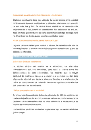 15
COMO UNA MANERA DE CONECTAR CON LOS DEMÁS:
El alcohol constituye la droga más utilizada. Su uso se fomenta en la sociedad
continuamente. Aparece publicitado en la televisión, relacionado con un modo
de vida más libre y feliz. Es habitual tomar alcohol en los momentos más
importantes de la vida, durante las celebraciones más destacadas del año, etc.
Todo ello hace que el individuo se sienta atraído hacia este tipo de droga. Para
no diferente de los demás, puede tener la necesidad de beber.
PARA SUPERAR LOS PROBLEMAS PERSONALES:
Algunas personas beben para superar la tristeza, la depresión o la falta de
felicidad personal. El alcohol o los narcóticos pueden constituir una puerta de
escape a la infelicidad.
CONSECUENCIAS DEL ALCOHOLISMO.
Daños que produce en la familia
La víctima directa del alcohol es el alcohólico, los afectados
indirectamente son sus familiares, pero toda la familia sufre las
consecuencias de esta enfermedad. Se describe que la mayor
cantidad de maltratos físicos a la mujer o a los hijos, se dan bajo
efectos del alcohol; por tanto la violencia familiar y la disfunción de
todos los componentes de la familia tienen en algunos casos relación
con problemas de alcoholismo.
Daños que produce en la sociedad
En primer lugar los accidentes de tránsito, alrededor del 50% de accidentes se
producen bajo efectos del alcohol, ya sea por parte de los conductores o de los
peatones. Los accidentes laborales, las faltas o tardanzas al trabajo, una de las
razones es el consumo del alcohol.
Los homicidios y suicidios son hechos mayormente bajo los efectos del alcohol
y otras drogas.
 