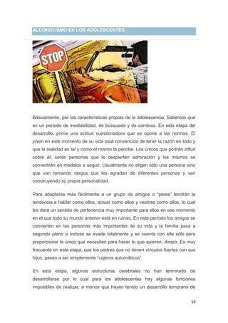 16
ALCOHOLISMO EN LOS ADOLESCENTES.
Básicamente, por las características propias de la adolescencia. Sabemos que
es un período de inestabilidad, de búsqueda y de cambios. En esta etapa del
desarrollo, prima una actitud cuestionadora que se opone a las normas. El
joven en este momento de su vida está convencido de tener la razón en todo y
que la realidad es tal y como él mismo la percibe. Los únicos que podrán influir
sobre él, serán personas que le despierten admiración y los mismos se
convertirán en modelos a seguir. Usualmente no eligen sólo una persona sino
que van tomando rasgos que les agradan de diferentes personas y van
construyendo su propia personalidad.
Para adaptarse más fácilmente a un grupo de amigos o “pares” tendrán la
tendencia a hablar como ellos, actuar como ellos y vestirse como ellos, lo cual
les dará un sentido de pertenencia muy importante para ellos en ese momento
en el que todo su mundo anterior está en ruinas. En este período los amigos se
convierten en las personas más importantes de su vida y la familia pasa a
segundo plano o incluso se evade totalmente y se cuenta con ella sólo para
proporcionar lo único que necesitan para hacer lo que quieren, dinero. Es muy
frecuente en esta etapa, que los padres que no tienen vínculos fuertes con sus
hijos, pasen a ser simplemente “cajeros automáticos”.
En esta etapa, algunas estructuras cerebrales no han terminado de
desarrollarse por lo cual para los adolescentes hay algunas funciones
imposibles de realizar, a menos que hayan tenido un desarrollo temprano de
 