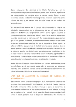 17
dichas estructuras. Nos referimos a los lóbulos frontales, que son los
encargados de que podamos detenernos a pensar antes de actuar, a pensar en
las consecuencias de nuestros actos, a planear nuestro futuro, a tener
conciencia social, a controlar el instinto agresivo y el sexual, a ponernos en los
zapatos del otro y nos frenan para no hacer cosas de las cuales nos
arrepentiremos.
No olvidemos que además de lo que ya hemos mencionado, una de las
principales características de la adolescencia es que el cuerpo inicia la
producción de hormonas y se presentan cambios en los órganos sexuales, lo
cual implica dos cosas importantes; primero, viven con el deseo a flor de piel y
segundo, sienten que ya “son grandes”. Dos rasgos complejos, pues sienten
que ya son grandes para beber, están convencidos de que saben lo que hacen,
se sienten orgullosos de hacerlo y si a eso le sumamos el deseo previo y la
falta de inhibición que produce el alcohol, tenemos como resultado jóvenes
ebrios teniendo conductas sexuales de riesgo, que fácilmente pasarán del uso
al consumo abusivo de alcohol -pues ya sabemos que no piensan en las
consecuencias de sus actos ni en el futuro- e incrementarán sus probabilidades
de acercarse a otras drogas dadas sus características y el efecto propio del
alcohol que incrementa esta tendencia a la satisfacción inmediata.
Ahora suponemos es más fácil comprender por qué los adolescentes actúan
como lo hacen y a la vez nos da pistas sobre el peligro de que consuman
alcohol y otras sustancias tóxicas. En la siguiente sección conoceremos las
consecuencias del consumo de alcohol en adolescentes.
¿POR QUÉ ES ALARMANTE EL CONSUMO DE ALCOHOL EN
ADOLESCENTES?
Básicamente, por las características propias de la adolescencia. Sabemos que
es un período de inestabilidad, de búsqueda y de cambios. En esta etapa del
desarrollo, prima una actitud cuestionadora que se opone a las normas. El
joven en este momento de su vida está convencido de tener la razón en todo y
que la realidad es tal y como él mismo la percibe. Los únicos que podrán influir
sobre él, serán personas que le despierten admiración y los mismos se
 