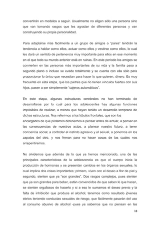 18
convertirán en modelos a seguir. Usualmente no eligen sólo una persona sino
que van tomando rasgos que les agradan de diferentes personas y van
construyendo su propia personalidad.
Para adaptarse más fácilmente a un grupo de amigos o “pares” tendrán la
tendencia a hablar como ellos, actuar como ellos y vestirse como ellos, lo cual
les dará un sentido de pertenencia muy importante para ellos en ese momento
en el que todo su mundo anterior está en ruinas. En este período los amigos se
convierten en las personas más importantes de su vida y la familia pasa a
segundo plano o incluso se evade totalmente y se cuenta con ella sólo para
proporcionar lo único que necesitan para hacer lo que quieren, dinero. Es muy
frecuente en esta etapa, que los padres que no tienen vínculos fuertes con sus
hijos, pasen a ser simplemente “cajeros automáticos”.
En este etapa, algunas estructuras cerebrales no han terminado de
desarrollarse por lo cual para los adolescentes hay algunas funciones
imposibles de realizar, a menos que hayan tenido un desarrollo temprano de
dichas estructuras. Nos referimos a los lóbulos frontales, que son los
encargados de que podamos detenernos a pensar antes de actuar, a pensar en
las consecuencias de nuestros actos, a planear nuestro futuro, a tener
conciencia social, a controlar el instinto agresivo y el sexual, a ponernos en los
zapatos del otro, y nos frenan para no hacer cosas de las cuales nos
arrepentiremos.
No olvidemos que además de lo que ya hemos mencionado, una de las
principales características de la adolescencia es que el cuerpo inicia la
producción de hormonas y se presentan cambios en los órganos sexuales, lo
cual implica dos cosas importantes; primero, viven con el deseo a flor de piel y
segundo, sienten que ya “son grandes”. Dos rasgos complejos, pues sienten
que ya son grandes para beber, están convencidos de que saben lo que hacen,
se sienten orgullosos de hacerlo y si a eso le sumamos el deseo previo y la
falta de inhibición que produce el alcohol, tenemos como resultado jóvenes
ebrios teniendo conductas sexuales de riesgo, que fácilmente pasarán del uso
al consumo abusivo de alcohol -pues ya sabemos que no piensan en las
 