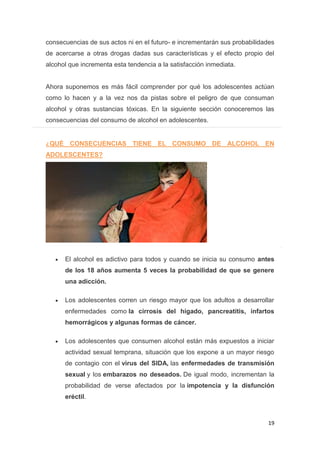 19
consecuencias de sus actos ni en el futuro- e incrementarán sus probabilidades
de acercarse a otras drogas dadas sus características y el efecto propio del
alcohol que incrementa esta tendencia a la satisfacción inmediata.
Ahora suponemos es más fácil comprender por qué los adolescentes actúan
como lo hacen y a la vez nos da pistas sobre el peligro de que consuman
alcohol y otras sustancias tóxicas. En la siguiente sección conoceremos las
consecuencias del consumo de alcohol en adolescentes.
¿QUÉ CONSECUENCIAS TIENE EL CONSUMO DE ALCOHOL EN
ADOLESCENTES?
El alcohol es adictivo para todos y cuando se inicia su consumo antes
de los 18 años aumenta 5 veces la probabilidad de que se genere
una adicción.
Los adolescentes corren un riesgo mayor que los adultos a desarrollar
enfermedades como la cirrosis del hígado, pancreatitis, infartos
hemorrágicos y algunas formas de cáncer.
Los adolescentes que consumen alcohol están más expuestos a iniciar
actividad sexual temprana, situación que los expone a un mayor riesgo
de contagio con el virus del SIDA, las enfermedades de transmisión
sexual y los embarazos no deseados. De igual modo, incrementan la
probabilidad de verse afectados por la impotencia y la disfunción
eréctil.
 