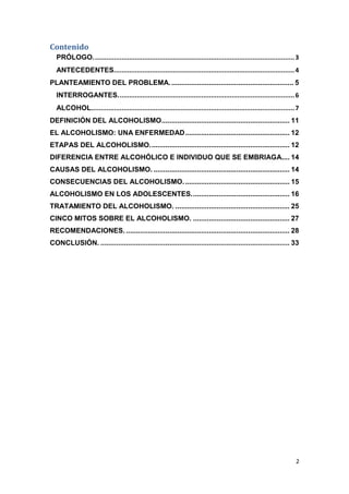 2
Contenido
PRÓLOGO..........................................................................................................3
ANTECEDENTES...............................................................................................4
PLANTEAMIENTO DEL PROBLEMA............................................................... 5
INTERROGANTES.............................................................................................6
ALCOHOL...........................................................................................................7
DEFINICIÓN DEL ALCOHOLISMO................................................................. 11
EL ALCOHOLISMO: UNA ENFERMEDAD..................................................... 12
ETAPAS DEL ALCOHOLISMO....................................................................... 12
DIFERENCIA ENTRE ALCOHÓLICO E INDIVIDUO QUE SE EMBRIAGA.... 14
CAUSAS DEL ALCOHOLISMO. ..................................................................... 14
CONSECUENCIAS DEL ALCOHOLISMO...................................................... 15
ALCOHOLISMO EN LOS ADOLESCENTES.................................................. 16
TRATAMIENTO DEL ALCOHOLISMO. .......................................................... 25
CINCO MITOS SOBRE EL ALCOHOLISMO. ................................................. 27
RECOMENDACIONES. ................................................................................... 28
CONCLUSIÓN. ................................................................................................ 33
 