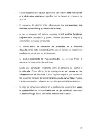 20
Los adolescentes que abusan del alcohol son 4 veces más vulnerables
a la depresión severa que aquellos que no tienen un problema de
alcohol.
El consumo de alcohol entre adolescentes ha sido asociado con
muertes por suicidio y accidentes de tránsito.
Al ser un depresor del sistema nervioso central, lentifica funciones
cognoscitivas (percepción y juicio), motoras (equilibrio y reflejos), y
emocionales (sensatez y madurez).
El alcohol afecta la absorción de nutrientes en el intestino
delgado siendo esto contraproducente para el período de crecimiento
en el que se encuentran los adolescentes.
El alcohol incrementa la vulnerabilidad de los jóvenes frente al
consumo de otras sustancias adictivas.
Existe una correlación importante entre el consumo de alcohol y
la violencia. Como efecto de la embriaguez no se piensa en las
consecuencias de los actos o estas dejan de importar y el bloqueo de
las funciones frontales del cerebro incrementa la agresividad. Pueden
involucrarse en riñas callejeras, en pandillas y en actividades delictivas.
El inicio de consumo de alcohol en la adolescencia incrementa 4 veces
la probabilidad de padecer trastornos de personalidad incrementa
al doble el riesgo de ser alcohólico antes de los 24 años.
 
