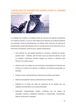 21
¿CUÁLES SON LOS FACTORES QUE PUEDEN CAUSAR EL CONSUMO
DE BEBIDAS ALCOHÓLICAS?
La realidad nos muestra un problema serio de consumo de bebidas alcohólicas
en nuestros jóvenes, lo cual no sólo habla de la ineficacia de políticas públicas
sino también involucra directamente a la familia. Este consumo de alcohol en
adolescentes puede interpretarse como la consecuencia de la interacción de un
sinnúmero de factores, entre los que pueden presentarse:
Una relación con los padres basados en excesos, carentes de límites.
(padres híper – dadores, dan de todo lo que sus hijos les pidan y lo que
no también, intentando cambiar objetos por tiempo y atención para
disminuir su propia culpa).
Influencia de los medios de comunicación (principalmente Internet) que
inducen el consumo de alcohol o enaltecen sus efectos personales y/o
sociales.
Presión social, caracterizada por influencia de padres para beber.
Deseo de aceptación social y pretensiones de madurez.
Soledad en el hogar por falta de presencia de los padres por sus
obligaciones laborales o sus vidas personales.
Depresión, hiperactividad, timidez, conflictos con las figuras de
autoridad, traumas, problemas familiares o relacionales, impulsividad,
falta de autocontrol, ansiedad.
 