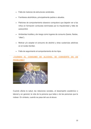 22
Falta de madurez de estructuras cerebrales.
Familiares alcohólicos, principalmente padres o abuelos.
Patrones de comportamiento obsesivo compulsivo que dejarán ver a los
niños en formación conductas dominadas por la impulsividad y falta de
autocontrol.
Ambientes hostiles y de riesgo como lugares de consumo (bares, fiestas,
“ollas”).
Motivar y/o aceptar el consumo de alcohol y otras sustancias adictivas
en el núcleo familiar.
Falta de seguimiento al comportamiento de los hijos.
¿CUÁNDO EL CONSUMO DE ALCOHOL SE CONVIERTE EN UN
PROBLEMA?
Cuando afecta la salud, las relaciones sociales, el desempeño académico o
laboral y en general, la vida de la persona que bebe o de las personas que le
rodean. En síntesis, cuando se pasa del uso al abuso.
 