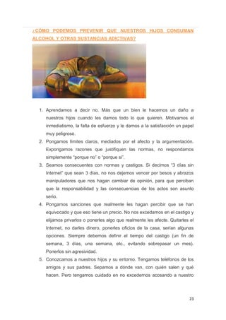 23
¿CÓMO PODEMOS PREVENIR QUE NUESTROS HIJOS CONSUMAN
ALCOHOL Y OTRAS SUSTANCIAS ADICTIVAS?
1. Aprendamos a decir no. Más que un bien le hacemos un daño a
nuestros hijos cuando les damos todo lo que quieren. Motivamos el
inmediatismo, la falta de esfuerzo y le damos a la satisfacción un papel
muy peligroso.
2. Pongamos límites claros, mediados por el afecto y la argumentación.
Expongamos razones que justifiquen las normas, no respondamos
simplemente “porque no” o “porque si”.
3. Seamos consecuentes con normas y castigos. Si decimos “3 días sin
Internet” que sean 3 días, no nos dejemos vencer por besos y abrazos
manipuladores que nos hagan cambiar de opinión, para que perciban
que la responsabilidad y las consecuencias de los actos son asunto
serio.
4. Pongamos sanciones que realmente les hagan percibir que se han
equivocado y que eso tiene un precio. No nos excedamos en el castigo y
elijamos privarlos o ponerles algo que realmente les afecte. Quitarles el
Internet, no darles dinero, ponerles oficios de la casa, serían algunas
opciones. Siempre debemos definir el tiempo del castigo (un fin de
semana, 3 días, una semana, etc., evitando sobrepasar un mes).
Ponerlos sin agresividad.
5. Conozcamos a nuestros hijos y su entorno. Tengamos teléfonos de los
amigos y sus padres. Sepamos a dónde van, con quién salen y qué
hacen. Pero tengamos cuidado en no excedernos acosando a nuestro
 