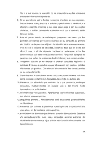 24
hijo o a sus amigos, la intensión no es entrometerse en las relaciones
sino tener información importante.
6. Si les permitimos salir a fiestas revisemos el estado en que regresan.
Discretamente acerquémonos a saludar y percibamos si tienen olor a
alcohol o cigarrillo, miremos si sus ojos están rojos o con las pupilas
dilatadas, si actúan demasiado acelerados o si por el contrario están
torpes y lentos.
7. Ante el primer evento de embriaguez pongamos sanciones que les
permitan apreciar las graves consecuencias de su conducta. La primera
vez dará la pauta para que el joven decida si lo hace o no nuevamente.
Pero no en el instante de ebriedad, debemos dejar que el efecto del
alcohol pase y al día siguiente hablaremos seriamente sobre las
consecuencias que esta conducta les ha traído. Pongamos ejemplos de
personas que sufren de problemas de alcoholismo y sus consecuencias.
8. Tengamos cuidado en no reforzar o premiar conductas negativas o
adictivas. Evitemos ayudarles a pasar el guayabo con calditos, bebidas
hidratantes y/o pastillas. Que sientan “sin anestesia” las consecuencias
de su comportamiento.
9. Supervisemos y controlemos otras conductas potencialmente adictivas
como excesos con la Internet, los juegos, la comida, los dulces, etc.
10.Hablemos con ellos de lo que sentimos, de lo que pensamos, de lo que
deseamos, involucrémoslos en nuestra vida y del mismo modo
involucrémonos en la de ellos.
11.Informémonos y divulguemos. Aprendamos sobre diferentes sustancias,
sus efectos y consecuencias.
12.Lleguemos primero… Anticipémonos ante situaciones potencialmente
problemáticas.
13.Hablemos con claridad. Expresemos nuestra postura y expectativas sin
usar gritos, sin dar cantaleta y sin agredirlos.
14.Estimulemos un buen comportamiento, evitando comportarnos obsesiva
y/o compulsivamente, pues estas conductas generan patrones de
moldeamiento en nuestros hijos y están relacionadas directamente con
las adicciones.
 