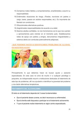 25
15.Corrijamos malos hábitos y comportamientos, enseñándoles a asumir su
responsabilidad.
16.Evitémosles situaciones de riesgo. (Fiestas, reuniones sin padres a
cargo, bares, paseos sin adultos responsables, etc.). Es importante dar
libertad con condiciones.
17.Ofrezcámosles alternativas positivas.
18.Asignémosles responsabilidades de acuerdo a su edad.
19.Seamos adultos confiables, no nos horroricemos con lo que nos cuentan
y aprovechemos para orientar en el momento justo. Establezcamos
redes de apoyo con padres y amigos, denunciemos irregularidades y
estemos alerta con conductas potencialmente peligrosas.
¿QUÉ PODEMOS HACER SI IDENTIFICAMOS PROBLEMAS DE ALCOHOL
EN NUESTROS HIJOS?
Principalmente lo que debemos hacer es buscar ayuda y asesoría
especializada. En este caso no sirve de mucho ir a cualquier psicólogo o
psiquiatra, es indispensable recurrir a instituciones dedicadas al tratamiento de
este tipo de problemas, allí nos ayudarán a identificar la gravedad del problema
y nos darán alternativas terapéuticas.
TRATAMIENTO DEL ALCOHOLISMO.
El éxito en el tratamiento depende de 3 cosas fundamentales:
Que el paciente desee curarse, es decir reconozca su enfermedad.
Que la familia esté dispuesta a participar en el tratamiento activamente.
Y que el paciente reciba tratamiento en algún centro especializado.
 