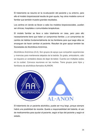 26
El tratamiento se resume en la re-educación del paciente y su entorno, para
ello el modelo biopsicosocial resulta de gran ayuda, hay otros modelos como el
familiar que también muestra grandes resultados.
Los centros en donde se llevan a cabo los modelos biopsicosociales, pueden
ser clínicas, hospitales o comunidades terapéuticas.
El modelo familiar se lleva a cabo totalmente en casa, pero para ello
necesariamente tiene que haber un compromiso familiar, y un compromiso de
cambio de hábitos fundamentalmente de los familiares para que luego ellos se
encarguen de hacer cambiar al paciente. Resultan de gran apoyo también las
Sociedades de Alcohólicos Anónimos.
Alcohólicos Anónimos (A.A). Son grupos de apoyo que comparten experiencias
y vivencias para mantenerse alejados de la bebida. Es gratis, ambulatorio, sólo
se requiere un verdadero deseo de dejar de beber. Cuenta con múltiples sedes
en la cuidad. Convoca reuniones en las noches. Tiene grupos para hijos y
familiares de alcohólicos llamados ALANON.
El tratamiento de un paciente alcohólico, puede ser muy largo, porque siempre
habrá una posibilidad de recaída. Queda a responsabilidad del tratante, el uso
de medicamentos para ayudar al paciente, según el tipo del paciente y según el
estado.
 