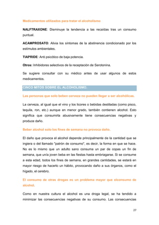 27
Medicamentos utilizados para tratar el alcoholismo
NALFTRAXONE: Disminuye la tendencia a las recaídas tras un consumo
puntual.
ACAMPROSATO: Alivia los síntomas de la abstinencia condicionado por los
estímulos ambientales.
TIAPRIDE: Anti psicótico de baja potencia.
Otros: Inhibidores selectivos de la receptación de Serotonina.
Se sugiere consultar con su médico antes de usar algunos de estos
medicamentos.
CINCO MITOS SOBRE EL ALCOHOLISMO.
Las personas que solo beben cerveza no pueden llegar a ser alcohólicas.
La cerveza, al igual que el vino y los licores o bebidas destiladas (como pisco,
tequila, ron, etc.) aunque en menor grado, también contienen alcohol. Esto
significa que consumirla abusivamente tiene consecuencias negativas y
produce daño.
Beber alcohol solo los fines de semana no provoca daño.
El daño que provoca el alcohol depende principalmente de la cantidad que se
ingiera o del llamado "patrón de consumo", es decir, la forma en que se hace.
No es lo mismo que un adulto sano consuma un par de copas un fin de
semana, que un/a joven beba en las fiestas hasta embriagarse. Si se consume
a esta edad, todos los fines de semana, en grandes cantidades, se estará en
mayor riesgo de hacerlo un hábito, provocando daño a sus órganos, como el
hígado, el cerebro.
El consumo de otras drogas es un problema mayor que elconsumo de
alcohol.
Como en nuestra cultura el alcohol es una droga legal, se ha tendido a
minimizar las consecuencias negativas de su consumo. Las consecuencias
 