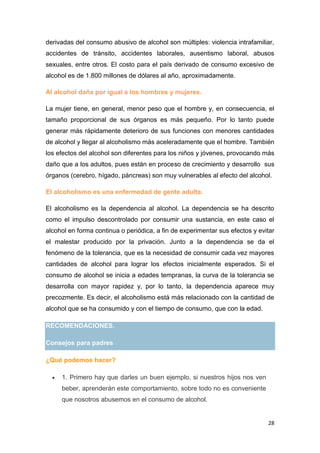 28
derivadas del consumo abusivo de alcohol son múltiples: violencia intrafamiliar,
accidentes de tránsito, accidentes laborales, ausentismo laboral, abusos
sexuales, entre otros. El costo para el país derivado de consumo excesivo de
alcohol es de 1.800 millones de dólares al año, aproximadamente.
Al alcohol daña por igual a los hombres y mujeres.
La mujer tiene, en general, menor peso que el hombre y, en consecuencia, el
tamaño proporcional de sus órganos es más pequeño. Por lo tanto puede
generar más rápidamente deterioro de sus funciones con menores cantidades
de alcohol y llegar al alcoholismo más aceleradamente que el hombre. También
los efectos del alcohol son diferentes para los niños y jóvenes, provocando más
daño que a los adultos, pues están en proceso de crecimiento y desarrollo sus
órganos (cerebro, hígado, páncreas) son muy vulnerables al efecto del alcohol.
El alcoholismo es una enfermedad de gente adulta.
El alcoholismo es la dependencia al alcohol. La dependencia se ha descrito
como el impulso descontrolado por consumir una sustancia, en este caso el
alcohol en forma continua o periódica, a fin de experimentar sus efectos y evitar
el malestar producido por la privación. Junto a la dependencia se da el
fenómeno de la tolerancia, que es la necesidad de consumir cada vez mayores
cantidades de alcohol para lograr los efectos inicialmente esperados. Si el
consumo de alcohol se inicia a edades tempranas, la curva de la tolerancia se
desarrolla con mayor rapidez y, por lo tanto, la dependencia aparece muy
precozmente. Es decir, el alcoholismo está más relacionado con la cantidad de
alcohol que se ha consumido y con el tiempo de consumo, que con la edad.
RECOMENDACIONES.
Consejos para padres
¿Qué podemos hacer?
1. Primero hay que darles un buen ejemplo, si nuestros hijos nos ven
beber, aprenderán este comportamiento, sobre todo no es conveniente
que nosotros abusemos en el consumo de alcohol.
 