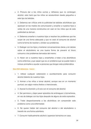 29
2. Procura dar a los niños zumos y refrescos que no contengan
alcohol, esto hará que los niños se acostumbren desde pequeños a
este tipo de bebidas.
3. Debemos ser críticos ante la publicidad de bebidas alcohólicas que
aparecen en los medios de comunicación y enseñar a nuestros hijos a
verlas de una manera constructiva sin caer en los mitos que de esta
publicidad se derivan.
4. Debemos enseñar a nuestros hijos a resolver los problemas que les
surjan de una forma adecuada y que no vean el consumo de alcohol
como la forma de resolver u olvidar sus problemas.
5. Dialogar con los hijos y mantener conversaciones claras y sin tabúes
sobre el alcoholismo es una buena forma de prevenir el futuro
consumo o los problemas derivados del mismo.
6. Hacer ver a nuestros hijos y enseñarles a tratar a los alcohólicos
como enfermos y que sepan que es un problema que se puede tratar e
incluso animarles a ayudar a personas que tengan esta problemática.
Qué NO debemos hacer:
1. Utilizar cualquier celebración o acontecimiento para consumir
alcohol delante de nuestros hijos.
2. Animar a los niños a tomar alcohol, aunque sea en un momento
puntual, con algún motivo festivo o intencionado.
3. Asociar la diversión y el ocio con el consumo del alcohol.
4. Ser permisivo y dejar pasar episodios de embriaguez o borracheras,
en vez de dialogar con los hijos después de alguno de estos episodios.
5. Tratar despectivamente a los alcohólicos sin comprender este
problema como una enfermedad.
6. No querer hablar del consumo del alcohol o del alcoholismo o
hacerlo de una forma autoritaria.
7. Consumir habitualmente alcohol o aparecer borrachos en casa.
 
