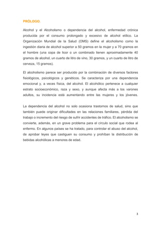 3
PRÓLOGO.
Alcohol y el Alcoholismo o dependencia del alcohol, enfermedad crónica
producida por el consumo prolongado y excesivo de alcohol etílico. La
Organización Mundial de la Salud (OMS) define el alcoholismo como la
ingestión diaria de alcohol superior a 50 gramos en la mujer y a 70 gramos en
el hombre (una copa de licor o un combinado tienen aproximadamente 40
gramos de alcohol, un cuarto de litro de vino, 30 gramos, y un cuarto de litro de
cerveza, 15 gramos).
El alcoholismo parece ser producido por la combinación de diversos factores
fisiológicos, psicológicos y genéticos. Se caracteriza por una dependencia
emocional y, a veces física, del alcohol. El alcohólico pertenece a cualquier
estrato socioeconómico, raza y sexo, y aunque afecta más a los varones
adultos, su incidencia está aumentando entre las mujeres y los jóvenes.
La dependencia del alcohol no solo ocasiona trastornos de salud, sino que
también puede originar dificultades en las relaciones familiares, pérdida del
trabajo o incremento del riesgo de sufrir accidentes de tráfico. El alcoholismo se
convierte, además, en un grave problema para el círculo social que rodea al
enfermo. En algunos países se ha tratado, para controlar el abuso del alcohol,
de aprobar leyes que castiguen su consumo y prohíban la distribución de
bebidas alcohólicas a menores de edad.
 