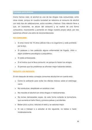 30
Consejos para jóvenes
Como hemos visto, el alcohol es una de las drogas más consumidas, entre
otras cosas, porque en nuestra sociedad se relaciona el consumo de alcohol
con todo tipo de celebraciones, actos sociales y festivos. Esta relación lleva a
que, en ocasiones, se abuse del consumo y se realice de una forma
compulsiva, inconsciente y poniendo en riesgo nuestra propia salud, por eso
queremos ofrecer una serie de recomendaciones:
NO CONSUMIR:
Si eres menor de 18 años (afecta más a tu organismo y está prohibido
por la ley).
Si padeces o has padecido alguna enfermedad de hígado, riñón o
algún problema psicológico o psiquiátrico.
Si estás embarazada.
Si el motivo que te lleva consumir, es porque lo hacen tus amigos.
Si piensas que los problemas se afrontan mejor habiendo bebido.
REDUCE LOS RIESGOS:
Si aún después de estos consejos consumes alcohol ten en cuenta esto:
Come lo suficiente para evitar los efectos tóxicos sobre el estómago
vacío.
No conduzcas, desplázate en autobús o taxi.
No mezcles el alcohol con otras drogas ni medicamentos.
No tomes demasiadas copas, de esta forma evitarás la borrachera,
que aumenta el daño físico y provoca peleas y accidentes.
Beber poco a poco, reduces el daño y se saborea mejor.
Si vas a trabajar o a estudiar al día siguiente, no bebas o hazlo
moderadamente.
 