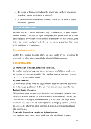 31
No bebas, o hazlo moderadamente, si piensas mantener relaciones
sexuales y que no se te olvide la protección.
Si te encuentras mal o estás mareado, acude al médico o a algún
servicio de urgencias.
Consejos para educadores
Tanto la educación formal (centro escolar), como la no formal (asociaciones,
centros jóvenes...) ocupan un lugar privilegiado para poder poner en marcha
actuaciones de prevención del consumo de alcohol entre los más jóvenes, pero
antes de iniciar cualquier actividad o programa preventivo lee estas
sugerencias que te proponemos.
Sugerencias preventivas:
Existen tres campos básicos sobre los que incidir en un programa de
prevención: la información, las actitudes y las habilidades sociales.
1. LA INFORMACIÓN
La información es básica, pero no es suficiente.
En muchas ocasiones las personas que consumen alcohol tiene una buena
información sobre esta sustancia y cómo afecta a su organismo pero, a pesar
de todo, continúan consumiendo.
No seas alarmista.
La información que se ofrezca a los jóvenes no debe ser alarmista, sobre todo
en el alcohol, ya que la sociedad les da otra información que se contradice.
Testimonios de afectados
El hacer intervenir a personas que han tenido un problema de consumo como
testimonio ante los jóvenes, no es la intervención más adecuada, proporciona
una información ambigua, pueden entender que se puede salir del problema
fácilmente y de esta forma no darle importancia al riesgo que corren. Además
se debe tender a tratar de modo normalizado el alcoholismo como cualquier
otra enfermedad.
Responder las dudas y cuestiones de los alumnos.
Hay que tener siempre en cuenta que la mejor información es la que da
 