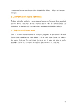 32
respuesta a los planteamientos y las dudas de los chicos y chicas con los que
trabajes.
2. LA IMPORTANCIA DE LAS ACTITUDES
Trabaja sobre las actitudes y creencias del consumo, fomentando una actitud
positiva del no consumo y de los beneficios de un estilo de vida saludable. De
esta forma se podrá actuar de una manera más efectiva sobre la conducta.
3. LAS HABILIDADES SOCIALES
Éste es un tema imprescindible en cualquier programa de prevención. De esta
forma darás herramientas a los chicos y chicas para hacer frente a la presión
de grupo, favorecer la asertividad (ponerse en el lugar del otro) y poder
defender sus ideas y opiniones frente a los ofrecimientos de consumo.
 