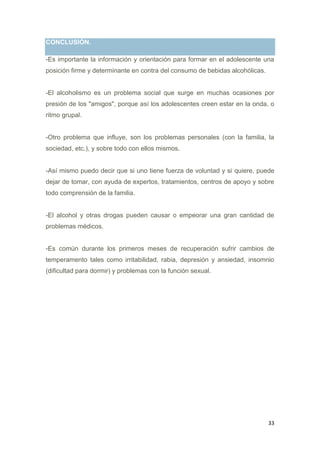 33
CONCLUSIÓN.
-Es importante la información y orientación para formar en el adolescente una
posición firme y determinante en contra del consumo de bebidas alcohólicas.
-El alcoholismo es un problema social que surge en muchas ocasiones por
presión de los "amigos", porque así los adolescentes creen estar en la onda, o
ritmo grupal.
-Otro problema que influye, son los problemas personales (con la familia, la
sociedad, etc.), y sobre todo con ellos mismos.
-Así mismo puedo decir que si uno tiene fuerza de voluntad y si quiere, puede
dejar de tomar, con ayuda de expertos, tratamientos, centros de apoyo y sobre
todo comprensión de la familia.
-El alcohol y otras drogas pueden causar o empeorar una gran cantidad de
problemas médicos.
-Es común durante los primeros meses de recuperación sufrir cambios de
temperamento tales como irritabilidad, rabia, depresión y ansiedad, insomnio
(dificultad para dormir) y problemas con la función sexual.
 
