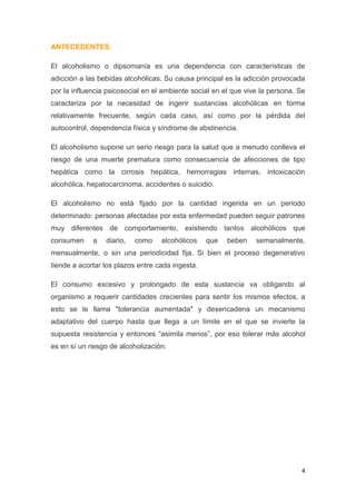 4
ANTECEDENTES.
El alcoholismo o dipsomanía es una dependencia con características de
adicción a las bebidas alcohólicas. Su causa principal es la adicción provocada
por la influencia psicosocial en el ambiente social en el que vive la persona. Se
caracteriza por la necesidad de ingerir sustancias alcohólicas en forma
relativamente frecuente, según cada caso, así como por la pérdida del
autocontrol, dependencia física y síndrome de abstinencia.
El alcoholismo supone un serio riesgo para la salud que a menudo conlleva el
riesgo de una muerte prematura como consecuencia de afecciones de tipo
hepática como la cirrosis hepática, hemorragias internas, intoxicación
alcohólica, hepatocarcinoma, accidentes o suicidio.
El alcoholismo no está fijado por la cantidad ingerida en un periodo
determinado: personas afectadas por esta enfermedad pueden seguir patrones
muy diferentes de comportamiento, existiendo tantos alcohólicos que
consumen a diario, como alcohólicos que beben semanalmente,
mensualmente, o sin una periodicidad fija. Si bien el proceso degenerativo
tiende a acortar los plazos entre cada ingesta.
El consumo excesivo y prolongado de esta sustancia va obligando al
organismo a requerir cantidades crecientes para sentir los mismos efectos, a
esto se le llama "tolerancia aumentada" y desencadena un mecanismo
adaptativo del cuerpo hasta que llega a un límite en el que se invierte la
supuesta resistencia y entonces “asimila menos”, por eso tolerar más alcohol
es en sí un riesgo de alcoholización.
 