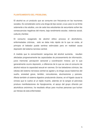5
PLANTEAMIENTO DEL PROBLEMA.
El alcohol es un producto que se consume con frecuencia en las reuniones
sociales. Es considerado como una droga de tipo social, a sus usos no se limita
solamente a los adultos, uno de cada tres estudiantes de secundaria sufren las
consecuencias negativas del mismo, bajo rendimiento escolar, violencia social,
cultural y familiar.
El consumo exagerado de alcohol etílico provoca el alcoholismo,
enfermedades crónicas, esto se debe más rápido de lo que se oxida, al
principio el bebedor puede sentirse estimulado pero en realidad causa
depresión del sistema nervioso central.
A medida que la concentración sanguínea del alcohol aumenta, resultan
afectadas progresivamente las capacidades de procesamiento de información,
juicio memorial, percepción sensorial y coordinación motora; por lo que
generalmente ocurre depresión, a diferencia de lo que se cree el consumo de
alcohol reduce la capacidad sexual en varones. En los bebedores crónicos, las
células del sistema nerviosos central se agotan y la droga causa trastornos del
sueño, ansiedad grave, temblor, convulsiones, alucinaciones y psicosis.
Afecta también al sistema digestivo produciendo úlceras, en el hígado causa la
cirrosis que lo vuelve al un tejido muerto, además en la sangre el páncreas
produce manifestaciones de hipoglucemia, el apoyo del grupo ofrecido por
alcohólicos anónimos, ha resultado eficaz para muchas personas que luchan
por librase de esta enfermedad.
 