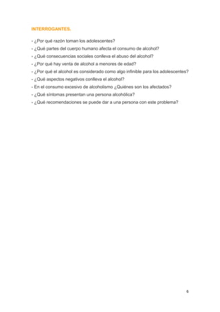 6
INTERROGANTES.
- ¿Por qué razón toman los adolescentes?
- ¿Qué partes del cuerpo humano afecta el consumo de alcohol?
- ¿Qué consecuencias sociales conlleva el abuso del alcohol?
- ¿Por qué hay venta de alcohol a menores de edad?
- ¿Por qué el alcohol es considerado como algo infinible para los adolescentes?
- ¿Qué aspectos negativos conlleva el alcohol?
- En el consumo excesivo de alcoholismo ¿Quiénes son los afectados?
- ¿Qué síntomas presentan una persona alcohólica?
- ¿Qué recomendaciones se puede dar a una persona con este problema?
 