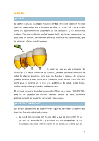 7
ALCOHOL.
¿QUÉ ES?
El alcohol es una de las drogas más consumidas en nuestra sociedad, muchas
personas acompañan sus actividades sociales con el alcohol y es aceptado
como un acompañamiento placentero de las relaciones y los encuentros
sociales. Esta percepción del alcohol ha contribuido a extender su consumo, no
sólo entre los adultos, sino también entre los jóvenes y los adolescentes, que
se inician en edades muy tempranas.
A pesar de que un uso moderado de
alcohol (1 ó 2 vasos diarios en las comidas), pudiera ser beneficioso para la
salud de algunas personas, para otras sus hábitos y patrones de consumo
pueden llevarles a tener verdaderos problemas, tanto para el propio afectado
como para el entorno en el que vive (problemas de salud, malos tratos,
accidentes de tráfico y laborales, alcoholismo, etc.
El principal componente de las bebidas alcohólicas es el etanol (CH3CH2OH),
éste es un depresor del sistema nervioso central, es decir, adormece
progresivamente las funciones cerebrales y sensoriales.
¿QUÉ EFECTOS PRODUCE?
Los efectos del consumo de alcohol varían según las personas y las cantidades
ingeridas, los principales factores son:
La edad: las personas con menos edad y que se encuentran en un
proceso de desarrollo físico y hormonal son más susceptibles de una
intoxicación (la dosis letal de etanol en los adultos se estima que se
 