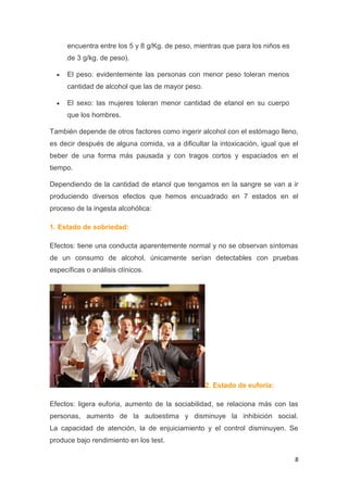8
encuentra entre los 5 y 8 g/Kg. de peso, mientras que para los niños es
de 3 g/kg. de peso).
El peso: evidentemente las personas con menor peso toleran menos
cantidad de alcohol que las de mayor peso.
El sexo: las mujeres toleran menor cantidad de etanol en su cuerpo
que los hombres.
También depende de otros factores como ingerir alcohol con el estómago lleno,
es decir después de alguna comida, va a dificultar la intoxicación, igual que el
beber de una forma más pausada y con tragos cortos y espaciados en el
tiempo.
Dependiendo de la cantidad de etanol que tengamos en la sangre se van a ir
produciendo diversos efectos que hemos encuadrado en 7 estados en el
proceso de la ingesta alcohólica:
1. Estado de sobriedad:
Efectos: tiene una conducta aparentemente normal y no se observan síntomas
de un consumo de alcohol, únicamente serían detectables con pruebas
específicas o análisis clínicos.
2. Estado de euforia:
Efectos: ligera euforia, aumento de la sociabilidad, se relaciona más con las
personas, aumento de la autoestima y disminuye la inhibición social.
La capacidad de atención, la de enjuiciamiento y el control disminuyen. Se
produce bajo rendimiento en los test.
 