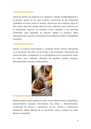 9
3. Estado de excitación:
Todos los efectos que aparecen son negativos y afectan considerablemente a
la persona: (pasan de las risas al llanto), disminución de las inhibiciones
(posibilidad de hacer cosas sin sentido), disminución de la atención (estar en
otro mundo, estar ido), pérdida del juicio crítico, alteración de la memoria y de
la comprensión (lagunas de memoria), menor respuesta a los estímulos
sensoriales, baja capacidad de reacción (peligro al conducir), ligera
descoordinación muscular (movimientos incontrolables al andar) e Inestabilidad
emocional.
4. Estado de confusión:
Efectos: se produce desorientación y confusión mental, mareos, alteraciones
en la percepción del color, de las formas y del movimiento. Disminución del
umbral del dolor y exageración en la manifestación de los sentimientos (tanto
de cariño, como violentos), alteración del equilibrio (marcha insegura),
descoordinación muscular y habla pastosa.
5. Estado de estupor:
Efectos: apatía (no tener ganas de nada), inercia (dejarse llevar), incapacidad y
descoordinación muscular (movimientos muy lentos y descoordinados),
incapacidad de caminar y permanecer de pie, vómitos e incontinencia
esfinteriana, estado alterado de la consciencia, sueño y estupor (no saber
dónde se encuentra).
 