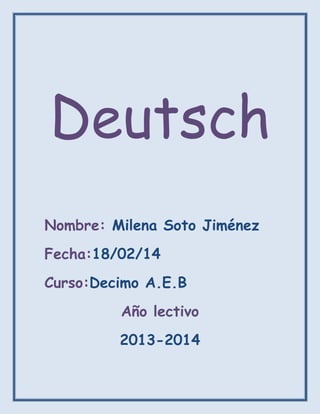 Deutsch
Nombre: Milena Soto Jiménez
Fecha:18/02/14
Curso:Decimo A.E.B
Año lectivo
2013-2014

 