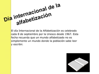 Día internacional de la alfabetizaciónEl día Internacional de la Alfabetización es celebrado cada 8 de septiembre por la Unesco desde 1967. Esta fecha recuerda que un mundo alfabetizado no es simplemente un mundo donde la población sabe leer y escribir.