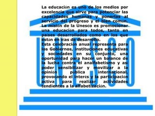 La educación es uno de los medios por excelencia que sirve para potenciar las capacidades humanas y ponerlas al servicio del progreso y el bien común. La misión de la Unesco es promocionar una educación para todos, tanto en países desarrollados como en los que están en vías de desarrollo.Esta celebración anual representa para los Gobiernos, instituciones educativas y sociedades en su conjunto, una oportunidad para hacer un balance de la lucha contra el analfabetismo y así poder sensibilizar y movilizar a la opinión pública internacional, provocando el interés y la participación activa para realizar actividades tendientes a la alfabetización.