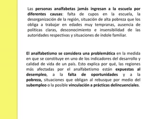 Las personas analfabetas jamás ingresan a la escuela por diferentes causas: falta de cupos en la escuela, la desorganización de la región, situación de alta pobreza que los obliga a trabajar en edades muy tempranas, ausencia de políticas claras, desconocimiento e insensibilidad de las autoridades respectivas y situaciones de índole familiar.El analfabetismo se considera una problemática en la medida en que se constituye en uno de los indicadores del desarrollo y calidad de vida de un país. Esto explica por qué, las regiones más afectadas por el analfabetismo están expuestas al desempleo, a la falta de oportunidades y a la pobreza, situaciones que obligan al rebusque por medio del subempleo o la posible vinculación a prácticas delincuenciales.