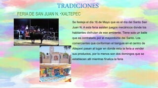 Se festeja el día 16 de Mayo que es el día del Santo San
Juan N. A esta feria asisten juegos mecánicos donde los
habitantes disfrutan de ese ambiente. Tiene solo un baile
que es contratado por el mayordomo del Santo. Los
comerciantes que conforman el tianguis en el centro de
Altepexi pasan al lugar en donde esta la feria a vender
sus productos, por lo menos son dos domingos que se
establecen allí mientras finaliza la feria
FERIA DE SAN JUAN N. “XALTEPEC
TRADICIONES
 