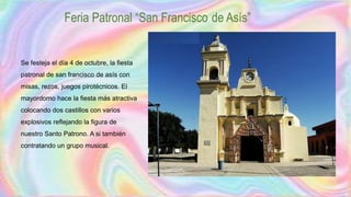 Feria Patronal “San Francisco de Asís”
Se festeja el día 4 de octubre, la fiesta
patronal de san francisco de asís con
misas, rezos, juegos pirotécnicos. El
mayordomo hace la fiesta más atractiva
colocando dos castillos con varios
explosivos reflejando la figura de
nuestro Santo Patrono. A si también
contratando un grupo musical.
 