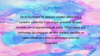 GASTRONOMÍA
En el municipio de Altepexi existen diferentes y
variados alimentos cuyo origen proviene de aquí,
también por la popularidad de estos. Otras veces sus
habitantes los preparan de otra manera dándole un
sabor diferente a dichos alimentos como los
siguientes:
 