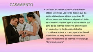 CASAMIENTO
• Una boda en Altepexi dura dos días suele ser
sábado y domingo. Los novios deciden que día
asistir a la iglesia sea sábado o domingo. El
sábado es en casa de la novia, el principal platillo
es el mole de Guajolote y por la noche un baile por
parte de los padrinos de la novia. El domingo es
en casa del novio donde asisten todos los
conocidos de ambos, la novia regala a las tías del
novio cortes de tela y a los tíos camisas para
vestir. Por costumbre los padrinos llevan al grupo
“Sonora Altepexana”
 