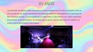 XV AÑOS
Las señoritas de Altepexi piden a sus padres que les celebren sus XV años a lo grande. Pero no
solo se trata de una fiesta, actualmente las festejadas asisten a unas platicas en la parroquia de
San Francisco de Asís. La quinceañera en su fiesta baila su vals (mínimo son cuatro canciones)
acompañada de 6 chambelanes. En la fiesta hay un grupo musical para todos los adultos y un
sonido para la quinceañera y sus amigos.
 