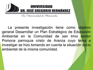 La presente investigación tiene como objetivo
general Desarrollar un Plan Estratégico de Educación
Ambiental en la Comunidad de san trino sector
Pomona parroquia cristo de Aranza cuyo tema a
investigar se hizo tomando en cuenta la situación socio
ambiental de la misma comunidad.
 