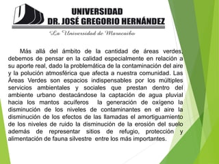 Más allá del ámbito de la cantidad de áreas verdes,
debemos de pensar en la calidad especialmente en relación a
su aporte real, dado la problemática de la contaminación del aire
y la polución atmosférica que afecta a nuestra comunidad. Las
Áreas Verdes son espacios indispensables por los múltiples
servicios ambientales y sociales que prestan dentro del
ambiente urbano destacándose la captación de agua pluvial
hacia los mantos acuíferos la generación de oxígeno la
disminución de los niveles de contaminantes en el aire la
disminución de los efectos de las llamadas el amortiguamiento
de los niveles de ruido la disminución de la erosión del suelo
además de representar sitios de refugio, protección y
alimentación de fauna silvestre entre los más importantes.
 