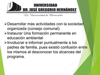 Desarrollar más actividades con la sociedad
organizada (consejo comunal).
Instaurar Una formación permanente en
educación ambiental
Involucrar e informar puntualmente a los
padres de familia, pues existió confusión entre
los mismos al desconocer los alcances del
programa.
 