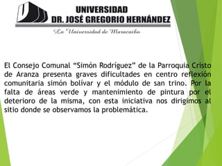 El Consejo Comunal “Simón Rodríguez” de la Parroquia Cristo
de Aranza presenta graves dificultades en centro reflexión
comunitaria simón bolívar y el módulo de san trino. Por la
falta de áreas verde y mantenimiento de pintura por el
deterioro de la misma, con esta iniciativa nos dirigimos al
sitio donde se observamos la problemática.
 