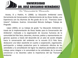 Acosta, O y Padrón, H. (2006). La Educación Ambiental como
Herramienta de Conservación y Mantenimiento de las Áreas Verdes, una
Experiencia con los Alumnos de 4to grado de la U.E. “Francisco Javier
Ustariz”. Calabozo. Guárico. Universidad Rómulo Gallegos: Trabajo de
Pregrado.
López (2001), en su trabajo de grado “La Educación Ambiental a
través de la Implementación de Áreas Verdes para la Conservación del
Ambiente”, motivado a la organización de recursos humanos de la
comunidad de Palo Seco, docentes, alumnos, padres y representantes en
general, quienes a través del desarrollo de un plan de acción dirigido
hacia la conservación del ambiente en la escuela CC-3 Palo Seco,
destacaron una labor excelente en cuanto a cooperación, organización,
participación y trabajo productivo para la realización efectiva de las
actividades y la consolidación de lograr los objetivos planteados en este
trabajo como integrar a la comunidad en las actividades de la escuela,
concienciar a los docentes sobre la importancia del Eje Transversal
Ambiente
 