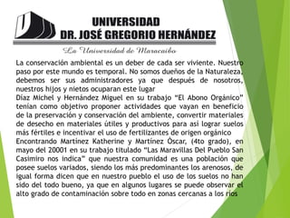 La conservación ambiental es un deber de cada ser viviente. Nuestro
paso por este mundo es temporal. No somos dueños de la Naturaleza,
debemos ser sus administradores ya que después de nosotros,
nuestros hijos y nietos ocuparan este lugar
Díaz Michel y Hernández Miguel en su trabajo “El Abono Orgánico”
tenían como objetivo proponer actividades que vayan en beneficio
de la preservación y conservación del ambiente, convertir materiales
de desecho en materiales útiles y productivos para así lograr suelos
más fértiles e incentivar el uso de fertilizantes de origen orgánico
Encontrando Martínez Katherine y Martínez Òscar, (4to grado), en
mayo del 20001 en su trabajo titulado “Las Maravillas Del Pueblo San
Casimiro nos indica” que nuestra comunidad es una población que
posee suelos variados, siendo los más predominantes los arenosos, de
igual forma dicen que en nuestro pueblo el uso de los suelos no han
sido del todo bueno, ya que en algunos lugares se puede observar el
alto grado de contaminación sobre todo en zonas cercanas a los ríos
 