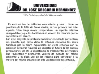 En este centro de reflexión comunitaria y salud tiene un
problema de la falta de áreas verdes, lo cual provoca que este
espacio físico tenga mayor temperatura, un aspecto estético
desagradable y que los habitantes no valoren los recursos que la
naturaleza nos ofrece.
Con este proyecto se pretende fomentar el cuidado por la flora
del planeta que tanto daño le estamos causando los seres
humanos por lo sobre explotación de estos recursos con la
ambición de lograr riquezas sin importar el futuro de las nuevas
generaciones, de ahí la importancia de implementar actividades
que favorezcan y promuevan valores de cuidado del medio
ambiente y el buen uso de los recurso para contribuir a la
mejora del mismo creando con ello un desarrollo sustentable.
 