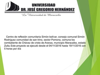 Centro de reflexión comunitaria Simón bolívar, consejo comunal Simón
Rodríguez comunidad de san trino, sector Pomona, comuna los
combatiente de Chávez de cristo de Aranza, municipio Maracaibo, estado
Zulia, Este proyecto se ejecutó desde el 04/11/2016 hasta 19/11/2016 con
5 horas por día
 