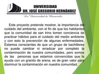 Este proyecto pretende mostrar, la importancia del
cuidado del ambiente, con el fin de que los habitantes
que la comunidad de san trino tomen conciencia de
practicar hábitos para el cuidado del medio ambiente
y con esto la prevención de algunas enfermedades.
Estamos conscientes de que un grupo de bachilleres
no puede cambiar ni erradicar por completo la
contaminación de nuestra comunidades, pero somos
de las personas que estamos convencidas que la
ayuda con un granito de arena, es de gran valor para
disminuir la contaminación en nuestra comunidad.
 