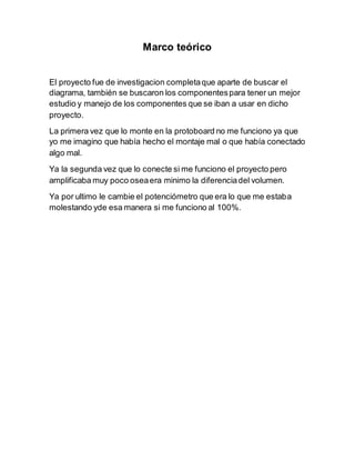 Marco teórico
El proyecto fue de investigacion completaque aparte de buscar el
diagrama, también se buscaron los componentespara tener un mejor
estudio y manejo de los componentes que se iban a usar en dicho
proyecto.
La primera vez que lo monte en la protoboard no me funciono ya que
yo me imagino que había hecho el montaje mal o que había conectado
algo mal.
Ya la segunda vez que lo conecte si me funciono el proyecto pero
amplificaba muy poco oseaera minimo la diferenciadel volumen.
Ya por ultimo le cambie el potenciómetro que era lo que me estaba
molestando yde esa manera si me funciono al 100%.
 